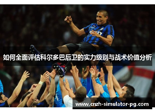 如何全面评估科尔多巴后卫的实力级别与战术价值分析 如何全面评估科尔多巴后卫的实力级别与战术价值分析
