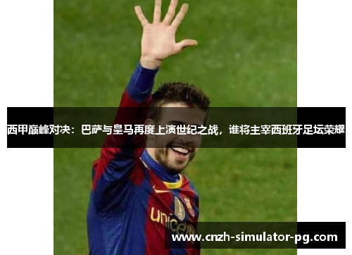 西甲巅峰对决：巴萨与皇马再度上演世纪之战，谁将主宰西班牙足坛荣耀
