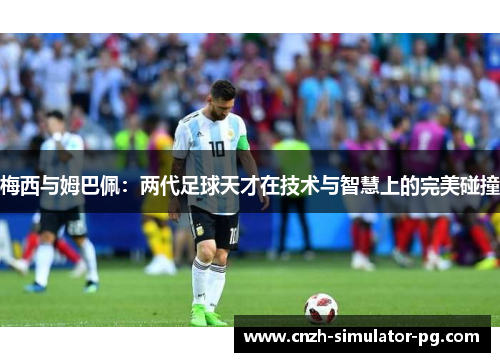 梅西与姆巴佩：两代足球天才在技术与智慧上的完美碰撞