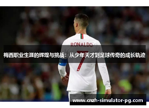 梅西职业生涯的辉煌与挑战：从少年天才到足球传奇的成长轨迹