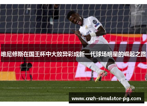 维尼修斯在国王杯中大放异彩成新一代球场明星的崛起之路 维尼修斯在国王杯中大放异彩成新一代球场明星的崛起之路