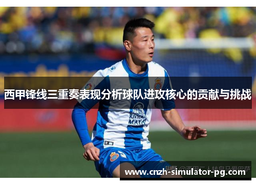 西甲锋线三重奏表现分析球队进攻核心的贡献与挑战